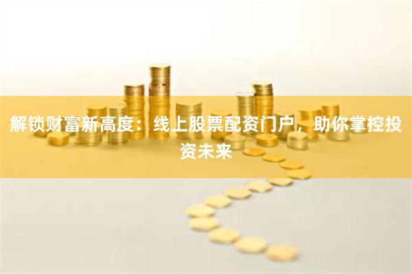 解锁财富新高度：线上股票配资门户，助你掌控投资未来