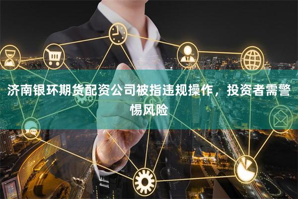 济南银环期货配资公司被指违规操作，投资者需警惕风险
