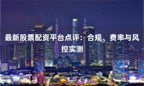 最新股票配资平台点评：合规、费率与风控实测